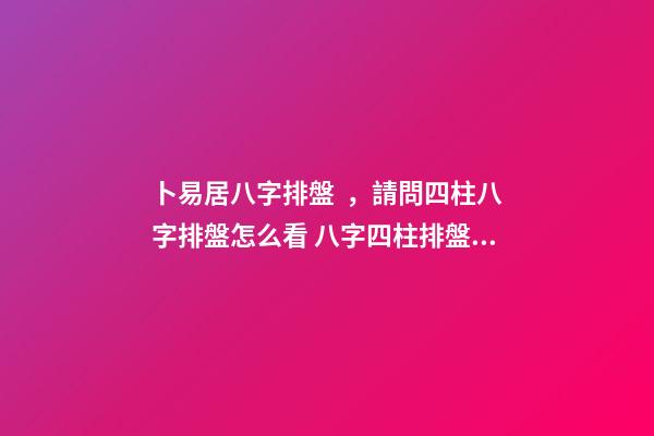 卜易居八字排盤，請問四柱八字排盤怎么看 八字四柱排盤，免費四柱八字排盤詳解